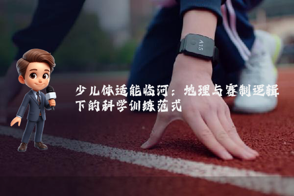 少儿体适能临河：地理与赛制逻辑下的科学训练范式